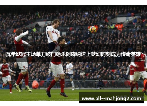 瓦希欧冠主场单刀破门绝杀阿森纳送上梦幻时刻成为传奇英雄 瓦希欧冠主场单刀破门绝杀阿森纳送上梦幻时刻成为传奇英雄